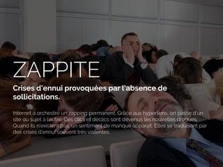 ZAPPITE
Crises d’ennui provoquées par l’absence de
sollicitations.
Internet a orchestré un zapping permanent. Grâce aux hyperliens, on passe d’un
site ou sujet à l’autre. Ces clics et déclics sont devenus les nouvelles drogues.
Quand ils n’existent pas, un sentiment de manque apparaît. Elles se traduisent par
des crises d’ennui souvent très violentes.
 