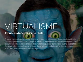VIRTUALISME
Troubles déﬁcitaires de réels
À force d’être absorbées par des jeux vidéos ou fréquenter des mondes virtuels,
certaines personnes n’arrivent plus à faire la diﬀérence entre le monde physique
et l’univers virtuel. Ils se croient des avatars capables d’avoir des supra-capacités.
Par exemple, pensant pouvoir voler, ils se jettent par la fenêtre. Ils conduisent
aussi leur voiture comme dans leur jeu.
 