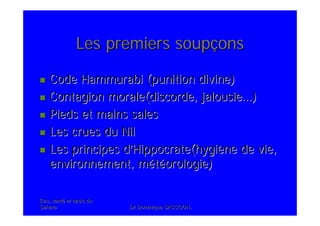 Eau, santEau, santéé et oasis duet oasis du
SaharaSahara .Dr Dominique SASSOON..Dr Dominique SASSOON.
Les premiers soupLes premiers soupççonsons
CodeCode HammurabiHammurabi (punition divine)(punition divine)
Contagion morale(discorde, jalousieContagion morale(discorde, jalousie……))
Pieds et mains salesPieds et mains sales
Les crues du NilLes crues du Nil
Les principes dLes principes d’’Hippocrate(hygiHippocrate(hygièène de vie,ne de vie,
environnement, menvironnement, mééttééorologie)orologie)
 