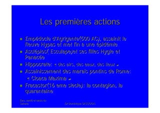 Eau, santEau, santéé et oasis duet oasis du
SaharaSahara .Dr Dominique SASSOON..Dr Dominique SASSOON.
Les premiLes premièères actionsres actions
EmpEmpéédocle ddocle d’’Agrigente(500 AC), assainit leAgrigente(500 AC), assainit le
fleuvefleuve HypasHypas et met finet met fin àà uneune éépidpidéémiemie
AsclAscléépios( Esculape)et ses filles Hygie etpios( Esculape)et ses filles Hygie et
PanacPanacééee
Hippocrate:Hippocrate: «« des airs, des eaux, des lieuxdes airs, des eaux, des lieux »»
Assainissement des marais pontins de Rome:Assainissement des marais pontins de Rome:
«« Cloaca MaximaCloaca Maxima »»
Fracastor(16 eme siFracastor(16 eme sièècle): la contagion, lacle): la contagion, la
quarantainequarantaine
 