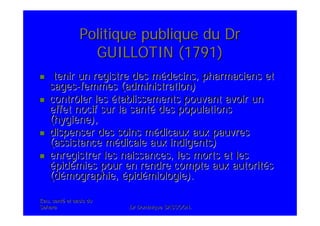 Eau, santEau, santéé et oasis duet oasis du
SaharaSahara .Dr Dominique SASSOON..Dr Dominique SASSOON.
Politique publique du DrPolitique publique du Dr
GUILLOTIN (1791)GUILLOTIN (1791)
tenir un registre des mtenir un registre des méédecins, pharmaciens etdecins, pharmaciens et
sagessages--femmes (administration)femmes (administration)
contrôler lescontrôler les éétablissements pouvant avoir untablissements pouvant avoir un
effet nocif sur la santeffet nocif sur la santéé des populationsdes populations
(hygi(hygièène),ne),
dispenser des soins mdispenser des soins méédicaux aux pauvresdicaux aux pauvres
(assistance m(assistance méédicale aux indigents)dicale aux indigents)
enregistrer les naissances, les morts et lesenregistrer les naissances, les morts et les
éépidpidéémies pour en rendre compte aux autoritmies pour en rendre compte aux autoritééss
(d(déémographie,mographie, éépidpidéémiologie).miologie).
 