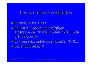 Eau, santEau, santéé et oasis duet oasis du
SaharaSahara .Dr Dominique SASSOON..Dr Dominique SASSOON.
Les premiLes premièères certitudesres certitudes
Pasteur, Koch, ListerPasteur, Koch, Lister
ÉÉpidpidéémiesmies éépouvantables(grippepouvantables(grippe
espagnole de 1918 plus meurtriespagnole de 1918 plus meurtrièère que lare que la
grande guerre)grande guerre)
La guerre est prLa guerre est prééventive, jusquventive, jusqu’’en 1940en 1940……
Les antibiotiques!!!Les antibiotiques!!!
 