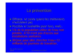 Eau, santEau, santéé et oasis duet oasis du
SaharaSahara .Dr Dominique SASSOON..Dr Dominique SASSOON.
La prLa prééventionvention
Efficace et suivie quand les traitementsEfficace et suivie quand les traitements
nn’’existaient pasexistaient pas
Possible et souhaitPossible et souhaitéée pour tous, mais..e pour tous, mais..
1/6 de la population utilise de l1/6 de la population utilise de l’’eau noneau non
potable, 4/10 npotable, 4/10 n’’ont pas dont pas d’’accaccèès auxs aux
installations sanitaires.installations sanitaires.
3h/jour pour aller chercher l3h/jour pour aller chercher l’’eau=12eau=12
milliards de journmilliards de journéées de travail/anes de travail/an..
 
