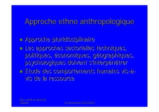 Eau, santEau, santéé et oasis duet oasis du
SaharaSahara .Dr Dominique SASSOON..Dr Dominique SASSOON.
Approche ethno anthropologiqueApproche ethno anthropologique
Approche pluridisciplinaireApproche pluridisciplinaire
Les approches sectorielles techniques,Les approches sectorielles techniques,
politiques,politiques, ééconomiques, gconomiques, gééographiques,ographiques,
psychologiques doivent spsychologiques doivent s’’interpinterpéénnéétrertrer
Etude des comportements humains visEtude des comportements humains vis--àà--
vis de la ressourcevis de la ressource
 