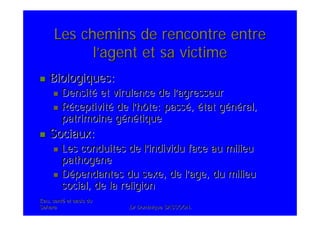 Eau, santEau, santéé et oasis duet oasis du
SaharaSahara .Dr Dominique SASSOON..Dr Dominique SASSOON.
Les chemins de rencontre entreLes chemins de rencontre entre
ll’’agent et sa victimeagent et sa victime
Biologiques:Biologiques:
DensitDensitéé et virulence de let virulence de l’’agresseuragresseur
RRééceptivitceptivitéé de lde l’’hôte: passhôte: passéé,, éétat gtat géénnééral,ral,
patrimoine gpatrimoine géénnéétiquetique
Sociaux:Sociaux:
Les conduites de lLes conduites de l’’individu face au milieuindividu face au milieu
pathogpathogèènene
DDéépendantes du sexe, de lpendantes du sexe, de l’’age, du milieuage, du milieu
social, de la religionsocial, de la religion
 