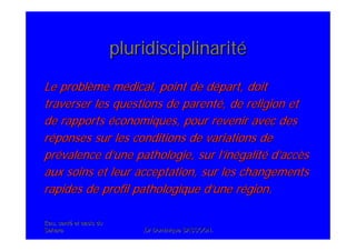 Eau, santEau, santéé et oasis duet oasis du
SaharaSahara .Dr Dominique SASSOON..Dr Dominique SASSOON.
pluridisciplinaritpluridisciplinaritéé
Le problLe problèème mme méédical, point de ddical, point de déépart, doitpart, doit
traverser les questions de parenttraverser les questions de parentéé, de religion et, de religion et
de rapportsde rapports ééconomiques, pour revenir avec desconomiques, pour revenir avec des
rrééponses sur les conditions de variations deponses sur les conditions de variations de
prpréévalence dvalence d’’une pathologie, sur lune pathologie, sur l’’ininéégalitgalitéé dd’’accaccèèss
aux soins et leur acceptation, sur les changementsaux soins et leur acceptation, sur les changements
rapides de profil pathologique drapides de profil pathologique d’’une rune réégion.gion.
 