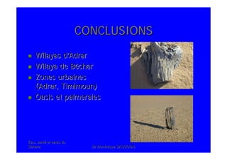 Eau, santEau, santéé et oasis duet oasis du
SaharaSahara .Dr Dominique SASSOON..Dr Dominique SASSOON.
CONCLUSIONSCONCLUSIONS
Wilayas dWilayas d’’AdrarAdrar
Wilaya deWilaya de BBéécharchar
Zones urbainesZones urbaines
(Adrar,(Adrar, TimimounTimimoun))
Oasis et palmeraiesOasis et palmeraies
 