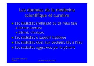 Eau, santEau, santéé et oasis duet oasis du
SaharaSahara .Dr Dominique SASSOON..Dr Dominique SASSOON.
Les donnLes donnéées de la mes de la méédecinedecine
scientifique et curativescientifique et curative
Les maladies hydriques ou de lLes maladies hydriques ou de l’’eau saleeau sale
DDééchets humainschets humains
DDééchets chimiqueschets chimiques
Les maladiesLes maladies àà support hydriquesupport hydrique
Les maladies dues aux vecteurs liLes maladies dues aux vecteurs liééss àà ll’’eaueau
Les maladies aggravLes maladies aggravéées par la pes par la péénurienurie
 