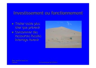 Eau, santEau, santéé et oasis duet oasis du
SaharaSahara .Dr Dominique SASSOON..Dr Dominique SASSOON.
Investissement ou fonctionnementInvestissement ou fonctionnement
Traiter coTraiter coûûte pluste plus
cher que prcher que préévenirvenir
Consommer desConsommer des
ressources fossilesressources fossiles
interroge linterroge l’’aveniravenir
 