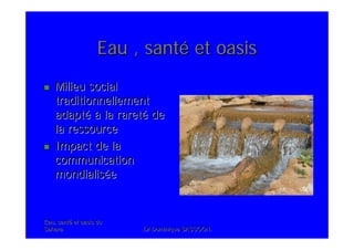 Eau, santEau, santéé et oasis duet oasis du
SaharaSahara .Dr Dominique SASSOON..Dr Dominique SASSOON.
Eau , santEau , santéé et oasiset oasis
Milieu socialMilieu social
traditionnellementtraditionnellement
adaptadaptéé àà la raretla raretéé dede
la ressourcela ressource
Impact de laImpact de la
communicationcommunication
mondialismondialisééee
 