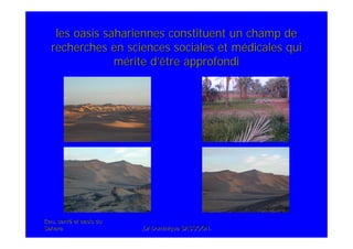 Eau, santEau, santéé et oasis duet oasis du
SaharaSahara .Dr Dominique SASSOON..Dr Dominique SASSOON.
les oasis sahariennes constituent un champ deles oasis sahariennes constituent un champ de
recherches en sciences sociales et mrecherches en sciences sociales et méédicales quidicales qui
mméérite drite d’’être approfondiêtre approfondi
 