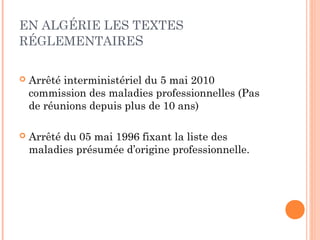 EN ALGÉRIE LES TEXTES 
RÉGLEMENTAIRES 
 Arrêté interministériel du 5 mai 2010 
commission des maladies professionnelles (Pas 
de réunions depuis plus de 10 ans) 
 Arrêté du 05 mai 1996 fixant la liste des 
maladies présumée d’origine professionnelle. 
 