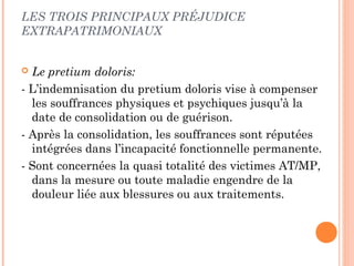 LES TROIS PRINCIPAUX PRÉJUDICE 
EXTRAPATRIMONIAUX 
 Le pretium doloris: 
- L’indemnisation du pretium doloris vise à compenser 
les souffrances physiques et psychiques jusqu’à la 
date de consolidation ou de guérison. 
- Après la consolidation, les souffrances sont réputées 
intégrées dans l’incapacité fonctionnelle permanente. 
- Sont concernées la quasi totalité des victimes AT/MP, 
dans la mesure ou toute maladie engendre de la 
douleur liée aux blessures ou aux traitements. 
 