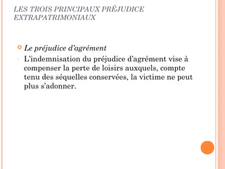 LES TROIS PRINCIPAUX PRÉJUDICE 
EXTRAPATRIMONIAUX 
 Le préjudice d’agrément 
- L’indemnisation du préjudice d’agrément vise à 
compenser la perte de loisirs auxquels, compte 
tenu des séquelles conservées, la victime ne peut 
plus s’adonner. 
 