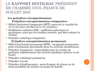 LE RAPPORT DINTILHAC PRÉSIDENT 
DE CHAMBRE CIVIL FRANCE DE 
JUILLET 2005 
Les préjudices extrapatrimoniaux 
Préjudices extrapatrimoniaux temporaires 
 Déficit fonctionnel temporaire (DFT): perte de la « qualité de 
vie et des joies usuelles de la vie courante » 
 Souffrances endurées (SE) : souffrances physiques et 
psychiques, ainsi que les troubles associés, que doit endurer la 
victime. 
 Préjudice esthétique temporaire. 
Préjudices extrapatrimoniaux permanents 
 Déficit fonctionnel permanent (DFP) : incapacité permanente, 
perte d'autonomie personnelle dans les activités quotidiennes. 
 Préjudice d'agrément : impossibilité pour la victime de 
pratiquer régulièrement une activité spécifique sportive ou de 
loisirs. 
 Préjudice esthétique permanent. 
 Préjudice sexuel. 
 Préjudice d'établissement : perte d'espoir, de chance ou de 
toute possibilité de réaliser un projet de famille. 
 