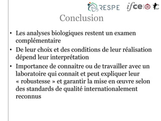 Conclusion
• Les analyses biologiques restent un examen
complémentaire
• De leur choix et des conditions de leur réalisation
dépend leur interprétation
• Importance de connaitre ou de travailler avec un
laboratoire qui connait et peut expliquer leur
« robustesse » et garantir la mise en œuvre selon
des standards de qualité internationalement
reconnus
 