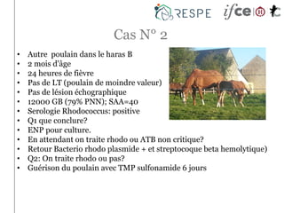 Cas N° 2
• Autre poulain dans le haras B
• 2 mois d'âge
• 24 heures de fièvre
• Pas de LT (poulain de moindre valeur)
• Pas de lésion échographique
• 12000 GB (79% PNN); SAA=40
• Serologie Rhodococcus: positive
• Q1 que conclure?
• ENP pour culture.
• En attendant on traite rhodo ou ATB non critique?
• Retour Bacterio rhodo plasmide + et streptocoque beta hemolytique)
• Q2: On traite rhodo ou pas?
• Guérison du poulain avec TMP sulfonamide 6 jours
 