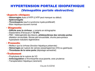 HYPERTENSION PORTALE IDIOPATHIQUE
(Veinopathie portale obstructive)
•Aspects cliniques  
- Hémorragies dues à l’HTP (L’HTP peut manquer au début) 
- Splénomégalie 
- Thrombopénie (sauf si syndrome myelo-prolifératif) 
- Bilan hépatique souvent normal
• Diagnostic 
- Difficile avec la cirrhose, y compris en échographie 
- Elastométrie (Fibroscan) < 12 kPa 
- PBH : hétérogénéité des lésions, phlebosclérose des veinules portes 
dilatation sinusoïdale, fibrose péri-sinusoïdale, shunts para-portaux 
hyperplasie nodulaire régénérative
• Pronostic 
- Meilleur que la cirrhose (fonction hépatique préservée) 
- Hémorragie par rupture de varices oesophagiennes (VO) ou gastriques 
- Thrombose de la veine porte (dépistage semestriel)
•Traitement 
- Prophylaxie de la rupture de VO 
- Anticoagulation si thrombophilie sous-jacente, avec prudence 
- Transplantation hépatique (rarement)
10
Claude EUGENE
 