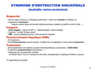 SYNDROME D’OBSTRUCTION SINUSOÏDALE
(maladie veino-occlusive)
Diagnostic 
- Pas de signe clinique ou biologique spécifique : valeur du contexte (cf tableau 2) 
- Diagnostic d’exclusion 
(sepsis, autres types de toxicité médicamenteuse maladie du greffon contre l’hôte…)
Imagerie 
- Echo-doppler : signes d’HTP 1) , hépatomégalie, splénomégalie 
- Scanner : à éviter (risque rénal) 
- IRM : veines hépatiques libres, réhaussement irrégulier
Ponction biopsie hépatique (PBH) 
- Si nécessaire 
- Voie trans-veineuse souvent (ascite, troubles de la coagulation); avec prise de pressions
Traitement 
- Si transplantation de cellules souches hématopoïétiques, prophylaxie : Defibrotide 
- Traitement symptomatique (diurétiques…)
- Traitement de l’hypertension portale  
(cf Budd-Chiari, mais ici manque de données, transplantation hépatique limitée si cancer) 
 
1) hypertension portale 
13
Claude EUGENE
 