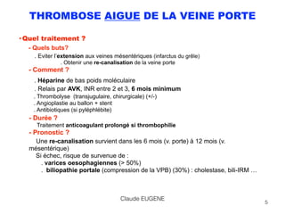 THROMBOSE AIGUE DE LA VEINE PORTE
• Quel traitement ? 
- Quels buts? 
. Eviter l’extension aux veines mésentériques (infarctus du grêle) 
. Obtenir une re-canalisation de la veine porte 
- Comment ? 
. Héparine de bas poids moléculaire 
. Relais par AVK, INR entre 2 et 3, 6 mois minimum
. Thrombolyse (transjugulaire, chirurgicale) (+/-) 
. Angioplastie au ballon + stent 
. Antibiotiques (si pyléphlébite)
- Durée ? 
Traitement anticoagulant prolongé si thrombophilie 
- Pronostic ?
Une re-canalisation survient dans les 6 mois (v. porte) à 12 mois (v.
mésentérique) 
Si échec, risque de survenue de : 
. varices oesophagiennes (> 50%) 
. biliopathie portale (compression de la VPB) (30%) : cholestase, bili-IRM … 
5
Claude EUGENE
 
