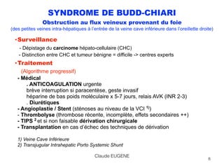 SYNDROME DE BUDD-CHIARI
Obstruction au flux veineux provenant du foie
(des petites veines intra-hépatiques à l’entrée de la veine cave inférieure dans l’oreillette droite)
•Surveillance 
- Dépistage du carcinome hépato-cellulaire (CHC) 
- Distinction entre CHC et tumeur bénigne = difficile -> centres experts
•Traitement 
(Algorithme progressif) 
- Médical 
. ANTICOAGULATION urgente 
brève interruption si paracentèse, geste invasif 
héparine de bas poids moléculaire x 5-7 jours, relais AVK (INR 2-3) 
. Diurétiques 
- Angioplastie / Stent (sténoses au niveau de la VCI 1)
) 
- Thrombolyse (thrombose récente, incomplète, effets secondaires ++)  
- TIPS 2
et si non faisable dérivation chirurgicale 
- Transplantation en cas d’échec des techniques de dérivation 
 
1) Veine Cave Inférieure 
2) Transjugular Intrahepatic Porto Systemic Shunt
8
Claude EUGENE
 