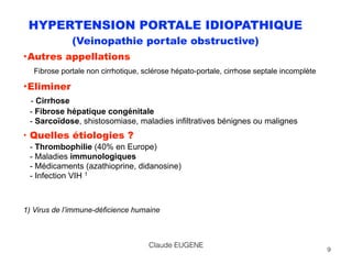 HYPERTENSION PORTALE IDIOPATHIQUE
(Veinopathie portale obstructive)
•Autres appellations 
Fibrose portale non cirrhotique, sclérose hépato-portale, cirrhose septale incomplète
•Eliminer 
- Cirrhose 
- Fibrose hépatique congénitale 
- Sarcoïdose, shistosomiase, maladies infiltratives bénignes ou malignes
• Quelles étiologies ? 
- Thrombophilie (40% en Europe) 
- Maladies immunologiques 
- Médicaments (azathioprine, didanosine) 
- Infection VIH 1
1) Virus de l’immune-déficience humaine
9
Claude EUGENE
 