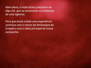 Além disso, a mala direta precisava ser
algo útil, que se encaixasse no ambiente
de uma agência.

Para que fosse criada uma experiência
continua com a marca do Almanaque de
Criação e com a ideia principal de nossa
campanha.
 