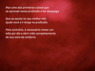 Mas uma das primeiras coisas que
se aprende nessa proﬁssão é ter desapego.

Que se apoiar no seu melhor não
ajuda você a ir longe na proﬁssão.

Pelo contrário, é necessário matar um
leão por dia e abrir mão completamente
de sua zona de conforto.
 