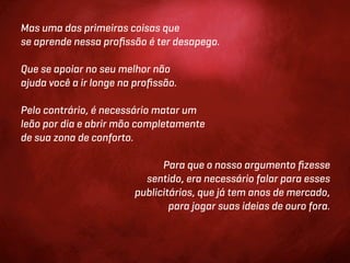 Mas uma das primeiras coisas que
se aprende nessa proﬁssão é ter desapego.

Que se apoiar no seu melhor não
ajuda você a ir longe na proﬁssão.

Pelo contrário, é necessário matar um
leão por dia e abrir mão completamente
de sua zona de conforto.

                              Para que o nosso argumento ﬁzesse
                          sentido, era necessário falar para esses
                        publicitários, que já tem anos de mercado,
                                para jogar suas ideias de ouro fora.
 