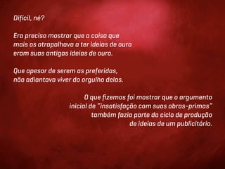 Difícil, né?

Era preciso mostrar que a coisa que
mais os atrapalhava a ter ideias de ouro
eram suas antigas ideias de ouro.

Que apesar de serem as preferidas,
não adiantava viver do orgulho delas.

                        O que ﬁzemos foi mostrar que o argumento
                  inicial de “insatisfação com suas obras-primas”
                           também fazia parte do ciclo de produção
                                        de ideias de um publicitário.
 