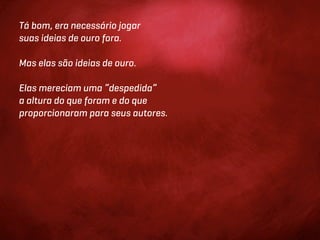 Tá bom, era necessário jogar
suas ideias de ouro fora.

Mas elas são ideias de ouro.

Elas mereciam uma “despedida”
a altura do que foram e do que
proporcionaram para seus autores.
 