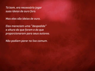 Tá bom, era necessário jogar
suas ideias de ouro fora.

Mas elas são ideias de ouro.

Elas mereciam uma “despedida”
a altura do que foram e do que
proporcionaram para seus autores.

Não podiam parar no lixo comum.
 