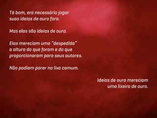 Tá bom, era necessário jogar
suas ideias de ouro fora.

Mas elas são ideias de ouro.

Elas mereciam uma “despedida”
a altura do que foram e do que
proporcionaram para seus autores.

Não podiam parar no lixo comum.

                                    Ideias de ouro mereciam
                                         uma lixeira de ouro.
 