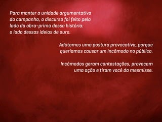 Para manter a unidade argumentativa
da campanha, o discurso foi feito pelo
lado da obra-prima dessa história:
o lado dessas ideias de ouro.

                       Adotamos uma postura provocativa, porque
                       queríamos causar um incômodo no público.

                       Incômodos geram contestações, provocam
                            uma ação e tiram você da mesmisse.
 