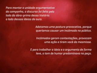 Para manter a unidade argumentativa
da campanha, o discurso foi feito pelo
lado da obra-prima dessa história:
o lado dessas ideias de ouro.

                       Adotamos uma postura provocativa, porque
                       queríamos causar um incômodo no público.

                       Incômodos geram contestações, provocam
                            uma ação e tiram você da mesmisse.

                   E para trabalhar a ideia e o argumento de forma
                       leve, o tom de humor predominava na peça.
 