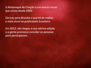 O Almanaque de Criação é um evento anual
que existe desde 2006.

Ele traz para Brasília o que há de melhor
e mais atual na publicidade brasileira.

Em 2012, ele chegou a sua sétima edição
e a gente precisava convidar as pessoas
para participarem.
 