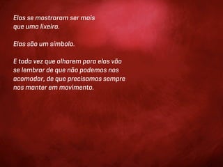 Elas se mostraram ser mais
que uma lixeira.

Elas são um símbolo.

E toda vez que olharem para elas vão
se lembrar de que não podemos nos
acomodar, de que precisamos sempre
nos manter em movimento.
 