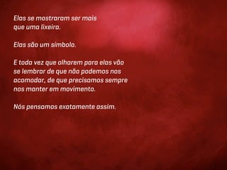 Elas se mostraram ser mais
que uma lixeira.

Elas são um símbolo.

E toda vez que olharem para elas vão
se lembrar de que não podemos nos
acomodar, de que precisamos sempre
nos manter em movimento.

Nós pensamos exatamente assim.
 