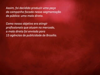 Assim, foi decidido produzir uma peça
da campanha focada nessa segmentação
de público: uma mala direta.

Como nosso objetivo era atingir
proﬁssionais que atuam no mercado,
a mala direta foi enviada para
15 agências de publicidade de Brasília.
 