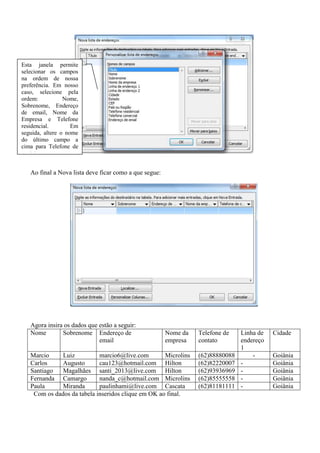 Esta janela permite
selecionar os campos
na ordem de nossa
preferência. Em nosso
caso, selecione pela
ordem:           Nome,
Sobrenome, Endereço
de email, Nome da
Empresa e Telefone
residencial.        Em
seguida, altere o nome
do último campo a
cima para Telefone de
contato.


   Ao final a Nova lista deve ficar como a que segue:




   Agora insira os dados que estão a seguir:
   Nome        Sobrenome Endereço de                    Nome da   Telefone de    Linha de   Cidade
                             email                      empresa   contato        endereço
                                                                                 1
   Marcio     Luiz          marcio6@live.com        Microlins     (62)88880088       -      Goiânia
   Carlos     Augusto       cau123@hotmail.com Hilton             (62)82220007   -          Goiânia
   Santiago   Magalhães santi_2013@live.com Hilton                (62)93936969   -          Goiânia
   Fernanda Camargo         nanda_c@hotmail.com Microlins         (62)85555558   -          Goiânia
   Paula      Miranda       paulinhami@live.com Cascata           (62)81181111   -          Goiânia
    Com os dados da tabela inseridos clique em OK ao final.
 