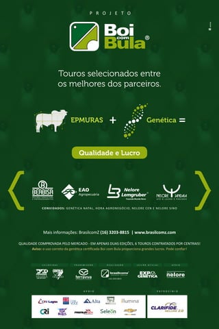 Mais informações: BrasilcomZ (16) 3203-8815 | www.brasilcomz.com
Touros selecionados entre
os melhores dos parceiros.
QUALIDADE COMPROVADA PELO MERCADO - EM APENAS DUAS EDIÇÕES, 6 TOUROS CONTRATADOS POR CENTRAIS!
Aviso: o uso correto da genética certificada Boi com Bula proporciona grandes lucros. Pode confiar!
CONVIDADOS: GENÉTICA NATAL, HORA AGRONEGÓCIO, NELORE CEN E NELORE SINO
P R O J E T O
Qualidade e Lucro
EPMURAS Genética
T R A N S M I S S Ã O R E A L I Z A Ç Ã O
(16) 3203.8815
L E I L Ã O O F I C I A LL E I L O E I R A S A P O I O
P A T R O C Í N I O
NELORE 2.0
A P O I O
 