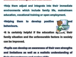Educational Strategies and Intervention
•Help them adjust and integrate into their immediate
environments which include family life, mainstream
education, vocational training or open employment.
•Helping them to develop positive values and
behaviours.
•It is certainly helpful if the education system, their
family situation and the unfavourable factors in society
can be improved.
•Pupils can develop an awareness of their own strengths
and limitations as well as a realistic understanding of
 