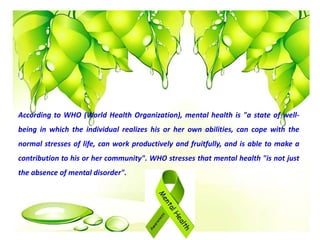 According to WHO (World Health Organization), mental health is "a state of well-
being in which the individual realizes his or her own abilities, can cope with the
normal stresses of life, can work productively and fruitfully, and is able to make a
contribution to his or her community". WHO stresses that mental health "is not just
the absence of mental disorder".
 