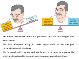 •He knows himself well and is in a position to evaluate his strengths and
weaknesses.
•He has adequate ability to make adjustments in the changed
circumstances and situations.
•He is emotionally mature and stable as he is able to express his
emotions in a desirable way and exercise proper control over them.
 