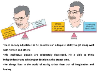 He is socially adjustable as he possesses an adequate ability to get along well
with himself and others.
His intellectual powers are adequately developed. He is able to think
independently and take proper decision at the proper time.
He always lives in the world of reality rather than that of imagination and
fantasy.
 