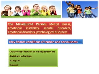 The Maladjusted Person: Mental illness,
emotional instability, mental disorders,
emotional disorders, psychological disorders
They denote conditions of tension and nervousness
Characteristic features of maladjustment are
deviations in feelings,
acting and
thinking
 