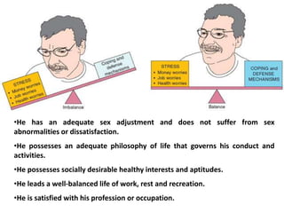 •He has an adequate sex adjustment and does not suffer from sex
abnormalities or dissatisfaction.
•He possesses an adequate philosophy of life that governs his conduct and
activities.
•He possesses socially desirable healthy interests and aptitudes.
•He leads a well-balanced life of work, rest and recreation.
•He is satisfied with his profession or occupation.
 