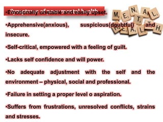 •Emotionally unstable and easily upset.
•Apprehensive(anxious), suspicious(doubtful) and
insecure.
•Self-critical, empowered with a feeling of guilt.
•Lacks self confidence and will power.
•No adequate adjustment with the self and the
environment – physical, social and professional.
•Failure in setting a proper level o aspiration.
•Suffers from frustrations, unresolved conflicts, strains
and stresses.
 