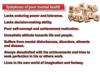 Lacks enduring power and tolerance.
Lacks decision-making ability.
Poor self-concept and achievement motivation.
Unrealistic attitude towards life and people.
Suffers from mental disturbances, disorders, ailments
and disease.
Always dissatisfied with his achievements and tries to
seek perfection in his or others work.
Lives in his own world of imagination and fantasy.
 