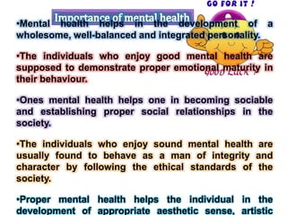 •Mental health helps in the development of a
wholesome, well-balanced and integrated personality.
•The individuals who enjoy good mental health are
supposed to demonstrate proper emotional maturity in
their behaviour.
•Ones mental health helps one in becoming sociable
and establishing proper social relationships in the
society.
•The individuals who enjoy sound mental health are
usually found to behave as a man of integrity and
character by following the ethical standards of the
society.
•Proper mental health helps the individual in the
development of appropriate aesthetic sense, artistic
 